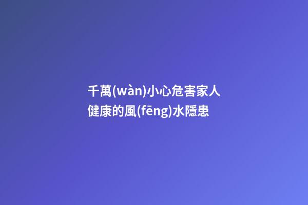 千萬(wàn)小心危害家人健康的風(fēng)水隱患