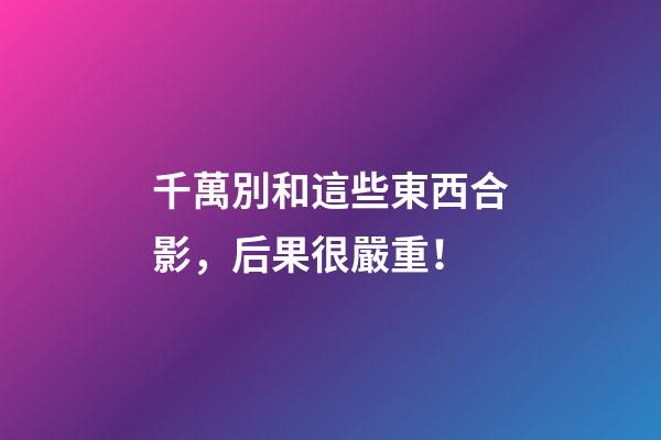 千萬別和這些東西合影，后果很嚴重！
