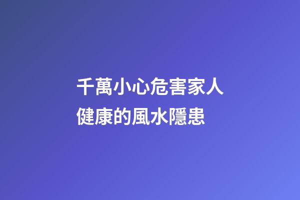 千萬小心危害家人健康的風水隱患