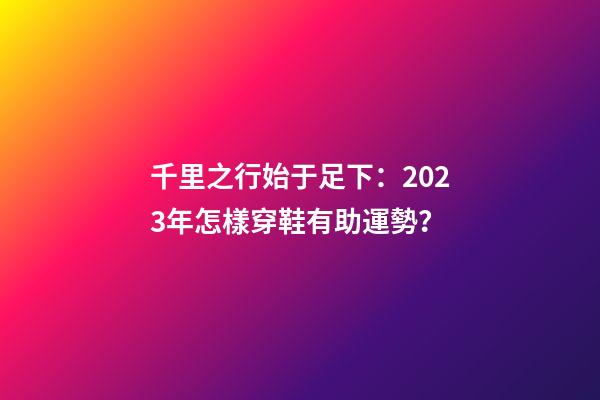 千里之行始于足下：2023年怎樣穿鞋有助運勢？