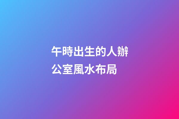 午時出生的人辦公室風水布局