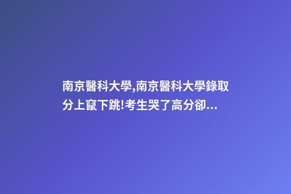 南京醫科大學,南京醫科大學錄取分上竄下跳!考生哭了高分卻被錄到護理專業-第1張-觀點-玄機派