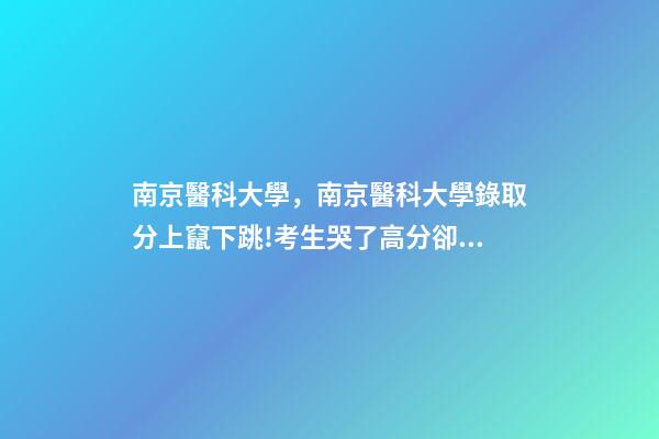 南京醫科大學，南京醫科大學錄取分上竄下跳!考生哭了高分卻被錄到護理專業-第1張-觀點-玄機派
