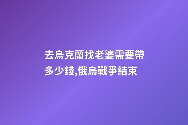 去烏克蘭找老婆需要帶多少錢,俄烏戰爭結束-第1張-觀點-玄機派