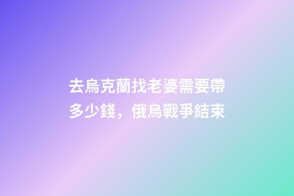 去烏克蘭找老婆需要帶多少錢，俄烏戰爭結束