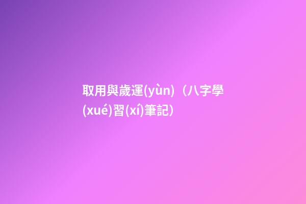 取用與歲運(yùn)（八字學(xué)習(xí)筆記）
