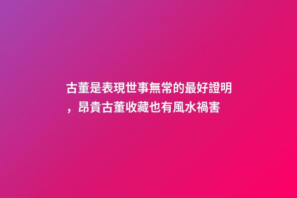 古董是表現世事無常的最好證明，昂貴古董收藏也有風水禍害