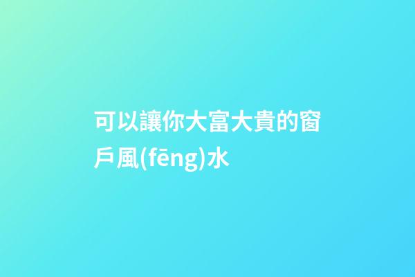 可以讓你大富大貴的窗戶風(fēng)水