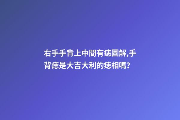 右手手背上中間有痣圖解,手背痣是大吉大利的痣相嗎？