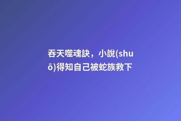 吞天噬魂訣，小說(shuō)得知自己被蛇族救下-第1張-觀點(diǎn)-玄機(jī)派