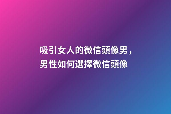吸引女人的微信頭像男，男性如何選擇微信頭像