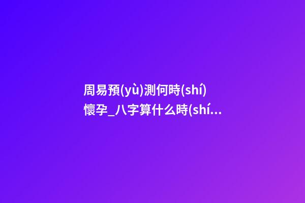 周易預(yù)測何時(shí)懷孕_八字算什么時(shí)候懷孕