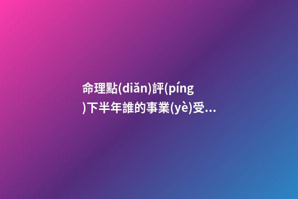 命理點(diǎn)評(píng)下半年誰的事業(yè)受挫