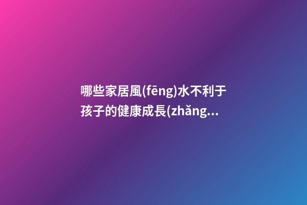 哪些家居風(fēng)水不利于孩子的健康成長(zhǎng)？