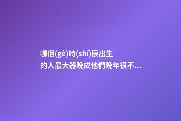 哪個(gè)時(shí)辰出生的人最大器晚成?他們晚年很不得了