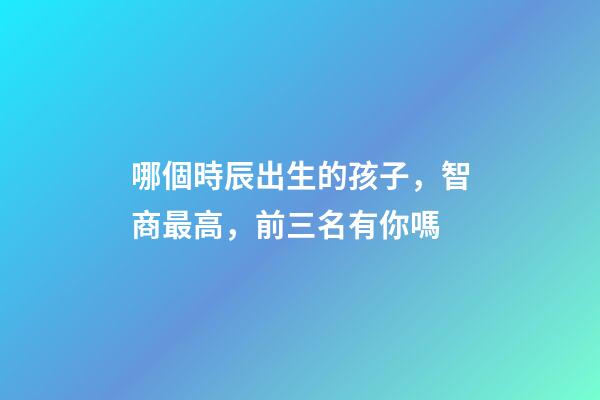 哪個時辰出生的孩子，智商最高，前三名有你嗎