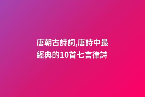 唐朝古詩詞,唐詩中最經典的10首七言律詩-第1張-觀點-玄機派