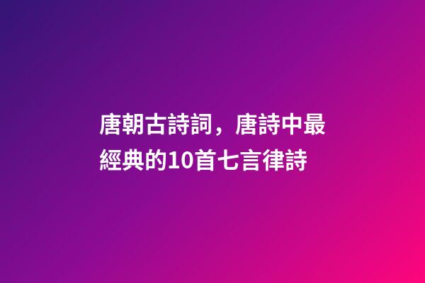 唐朝古詩詞，唐詩中最經典的10首七言律詩-第1張-觀點-玄機派