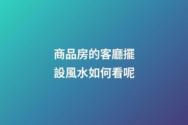 商品房的客廳擺設風水如何看呢