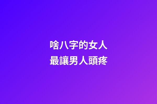 啥八字的女人最讓男人頭疼