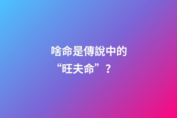 啥命是傳說中的“旺夫命”？
