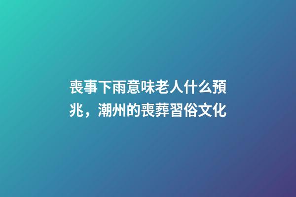 喪事下雨意味老人什么預兆，潮州的喪葬習俗文化(上部分)-第1張-觀點-玄機派