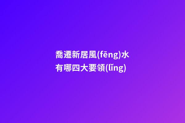 喬遷新居風(fēng)水有哪四大要領(lǐng)