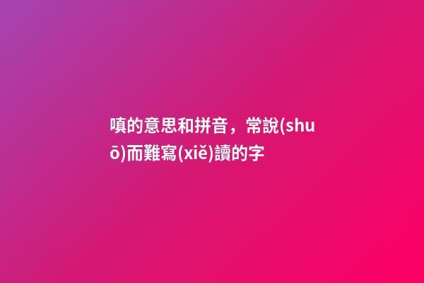 嗔的意思和拼音，常說(shuō)而難寫(xiě)讀的字