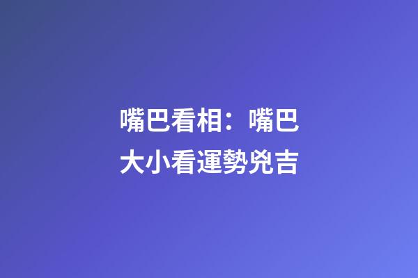 嘴巴看相：嘴巴大小看運勢兇吉