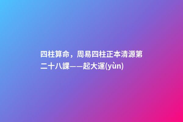 四柱算命，周易四柱正本清源第二十八課——起大運(yùn)