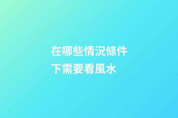 在哪些情況條件下需要看風水