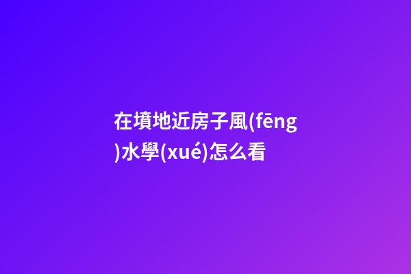 在墳地近房子風(fēng)水學(xué)怎么看