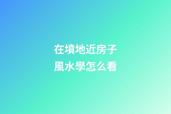 在墳地近房子風水學怎么看