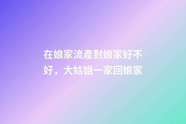 在娘家流產對娘家好不好，大姑姐一家回娘家-第1張-觀點-玄機派