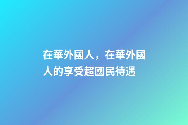 在華外國人，在華外國人的享受超國民待遇-第1張-觀點-玄機派