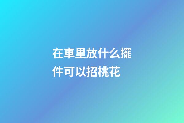 在車里放什么擺件可以招桃花