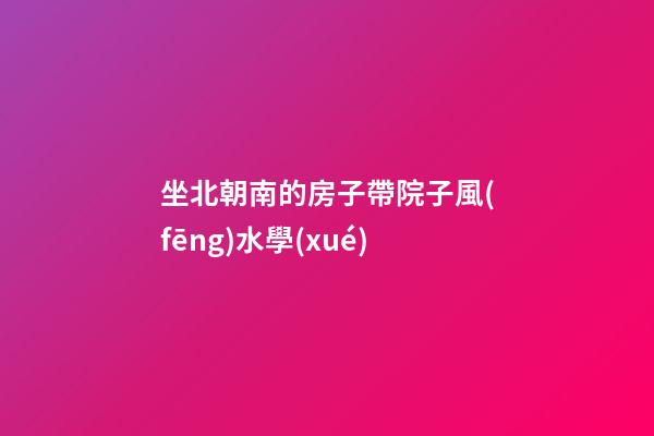 坐北朝南的房子帶院子風(fēng)水學(xué)