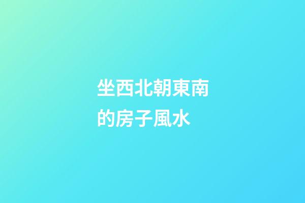 坐西北朝東南的房子風水