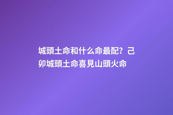 城頭土命和什么命最配？己卯城頭土命喜見山頭火命