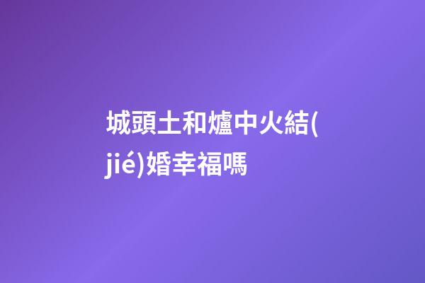 城頭土和爐中火結(jié)婚幸福嗎