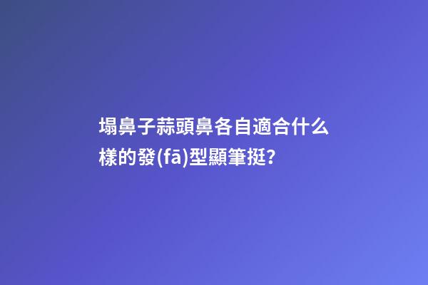 塌鼻子蒜頭鼻各自適合什么樣的發(fā)型顯筆挺？