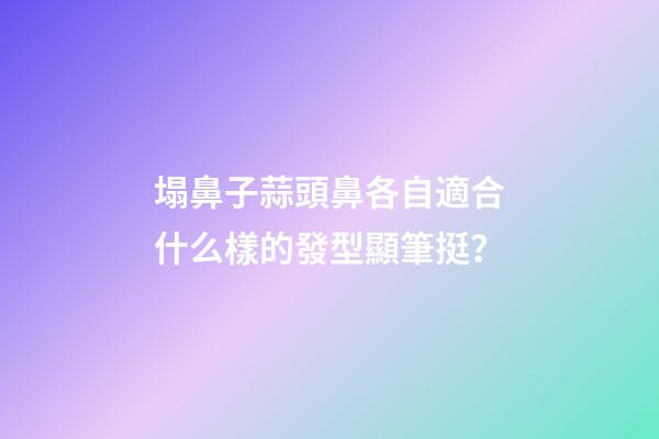 塌鼻子蒜頭鼻各自適合什么樣的發型顯筆挺？