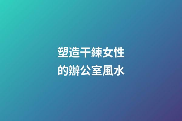塑造干練女性的辦公室風水