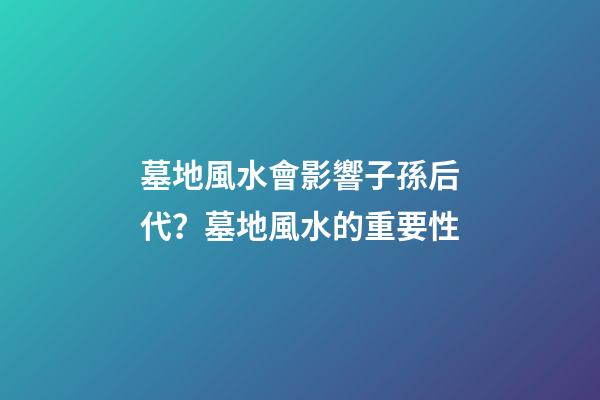 墓地風水會影響子孫后代？墓地風水的重要性