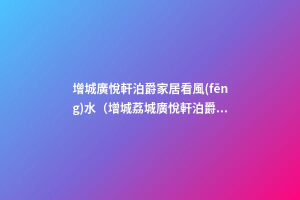 增城廣悅軒泊爵家居看風(fēng)水（增城荔城廣悅軒泊爵怎么樣）