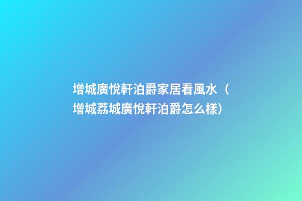 增城廣悅軒泊爵家居看風水（增城荔城廣悅軒泊爵怎么樣）