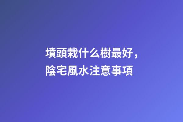 墳頭栽什么樹最好，陰宅風水注意事項