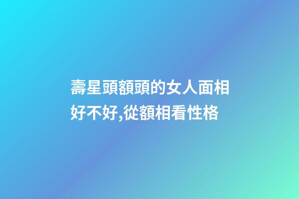 壽星頭額頭的女人面相好不好,從額相看性格