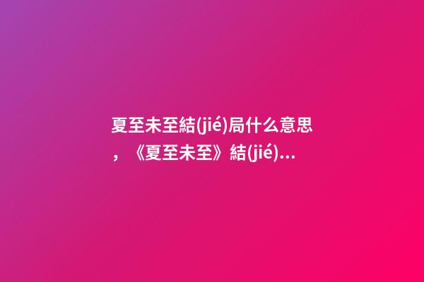 夏至未至結(jié)局什么意思，《夏至未至》結(jié)局大反轉(zhuǎn)!立夏終于回心轉(zhuǎn)意-第1張-觀點-玄機派