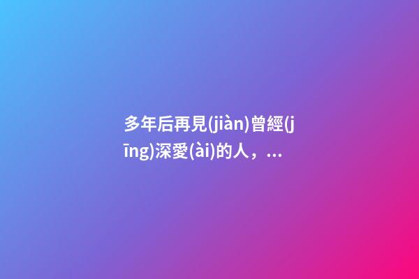 多年后再見(jiàn)曾經(jīng)深愛(ài)的人，再見(jiàn)了我最愛(ài)的人-第1張-觀點(diǎn)-玄機(jī)派